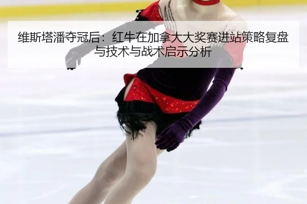 维斯塔潘夺冠后：红牛在加拿大大奖赛进站策略复盘与技术与战术启示分析